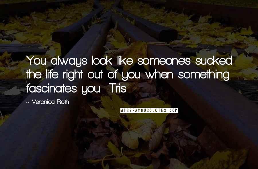 Veronica Roth Quotes: You always look like someone's sucked the life right out of you when something fascinates you. -Tris