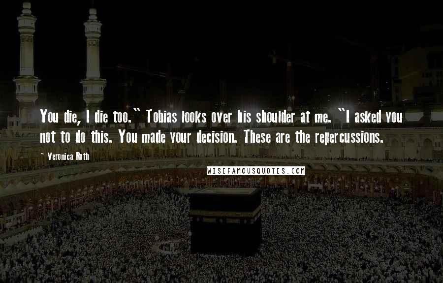 Veronica Roth Quotes: You die, I die too." Tobias looks over his shoulder at me. "I asked you not to do this. You made your decision. These are the repercussions.