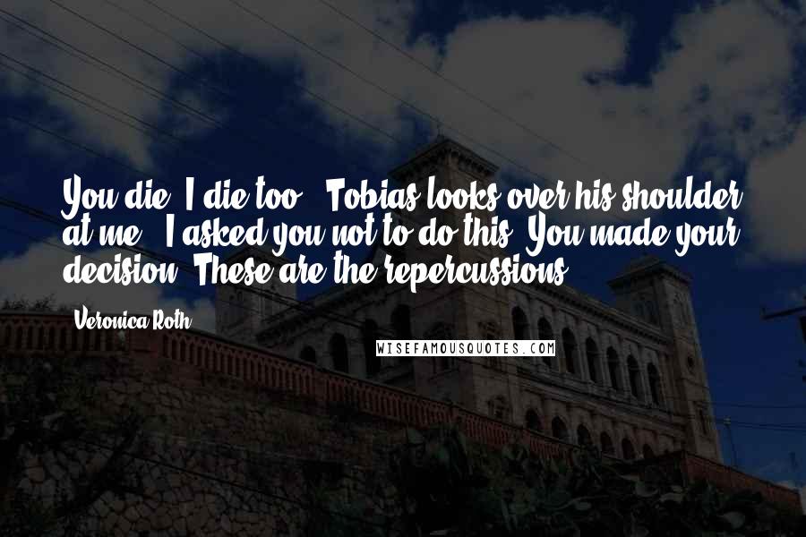 Veronica Roth Quotes: You die, I die too." Tobias looks over his shoulder at me. "I asked you not to do this. You made your decision. These are the repercussions.