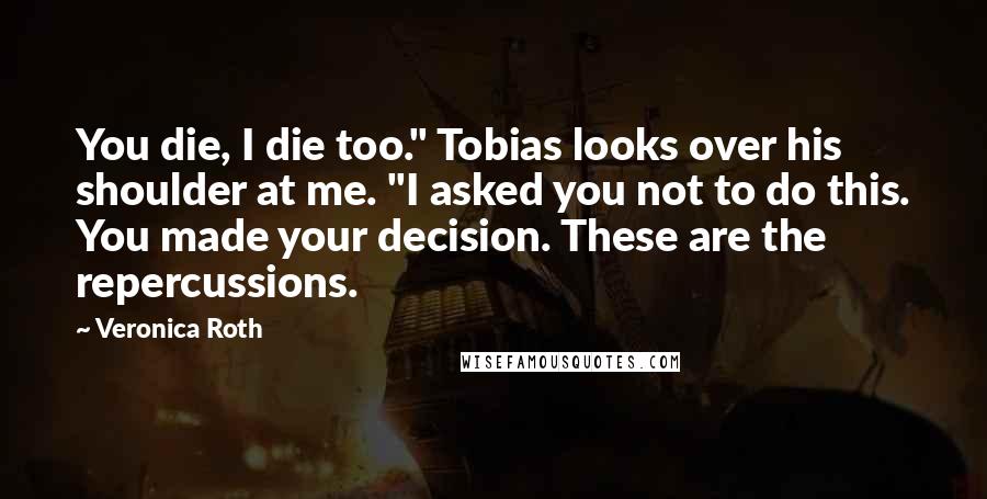 Veronica Roth Quotes: You die, I die too." Tobias looks over his shoulder at me. "I asked you not to do this. You made your decision. These are the repercussions.