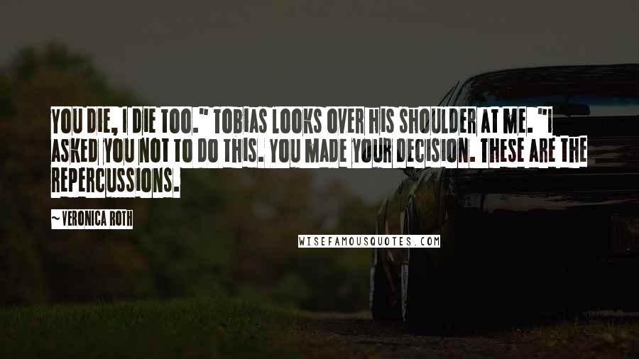 Veronica Roth Quotes: You die, I die too." Tobias looks over his shoulder at me. "I asked you not to do this. You made your decision. These are the repercussions.