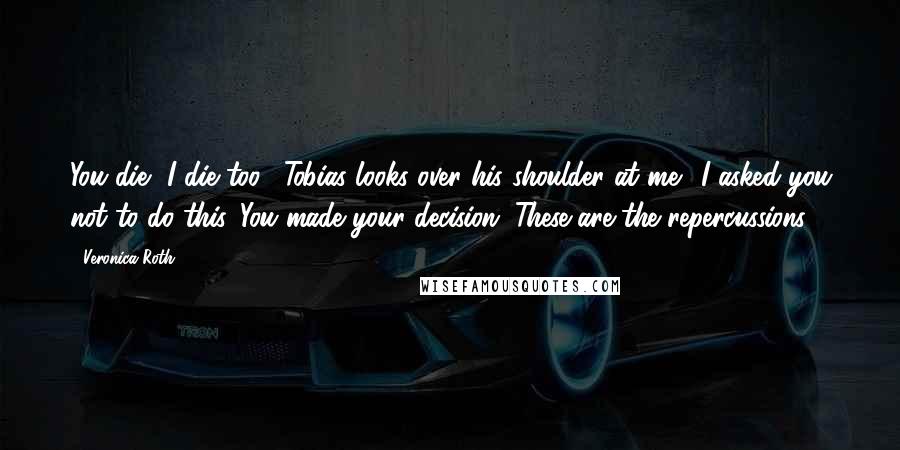 Veronica Roth Quotes: You die, I die too." Tobias looks over his shoulder at me. "I asked you not to do this. You made your decision. These are the repercussions.