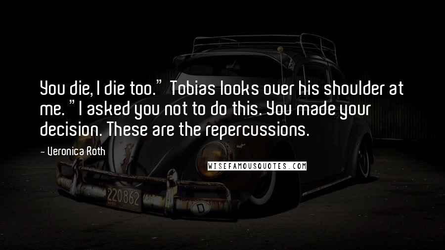 Veronica Roth Quotes: You die, I die too." Tobias looks over his shoulder at me. "I asked you not to do this. You made your decision. These are the repercussions.