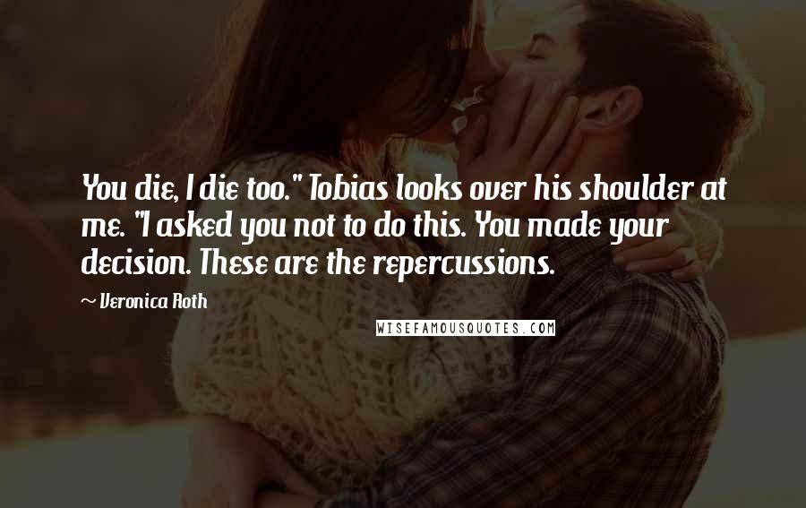 Veronica Roth Quotes: You die, I die too." Tobias looks over his shoulder at me. "I asked you not to do this. You made your decision. These are the repercussions.