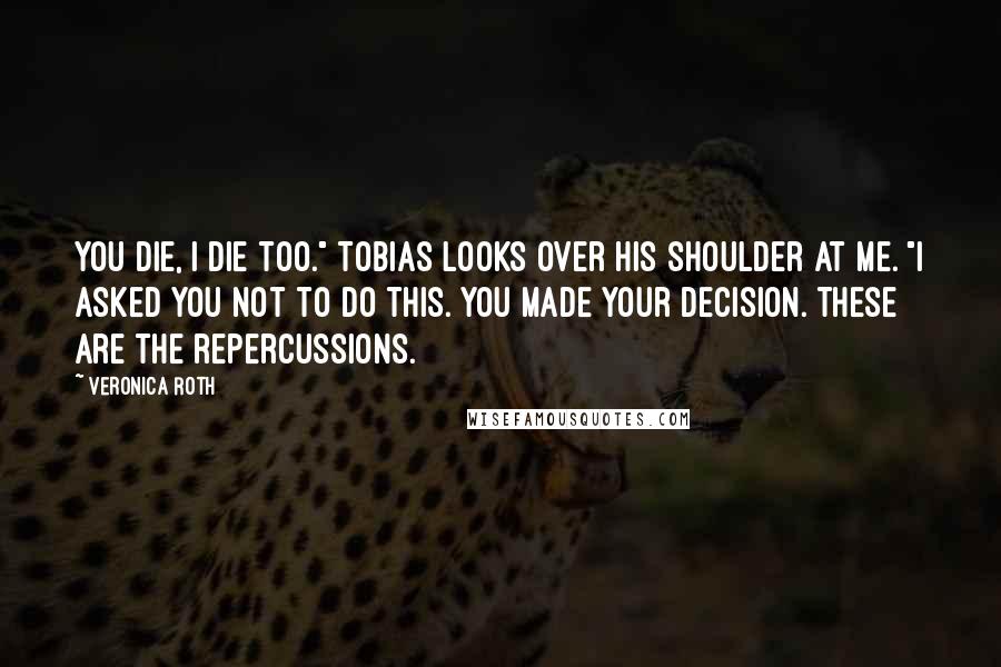 Veronica Roth Quotes: You die, I die too." Tobias looks over his shoulder at me. "I asked you not to do this. You made your decision. These are the repercussions.