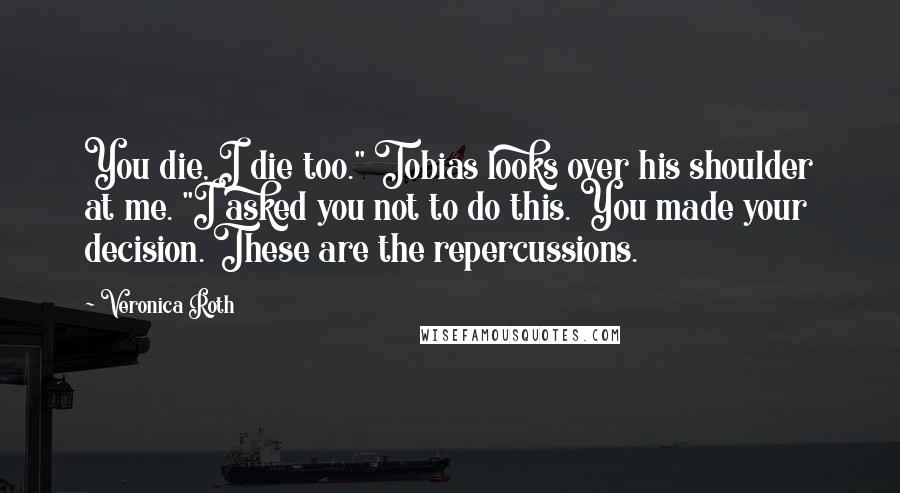 Veronica Roth Quotes: You die, I die too." Tobias looks over his shoulder at me. "I asked you not to do this. You made your decision. These are the repercussions.