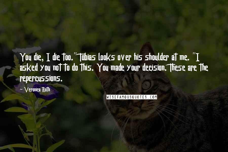 Veronica Roth Quotes: You die, I die too." Tobias looks over his shoulder at me. "I asked you not to do this. You made your decision. These are the repercussions.