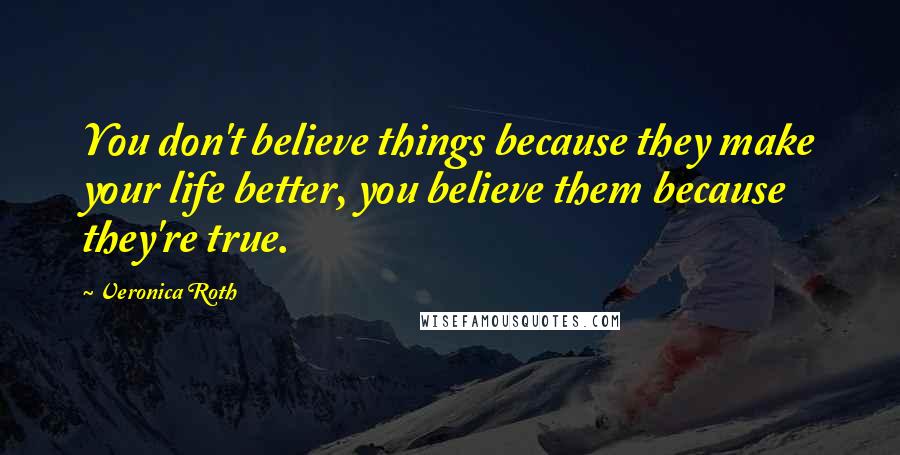 Veronica Roth Quotes: You don't believe things because they make your life better, you believe them because they're true.