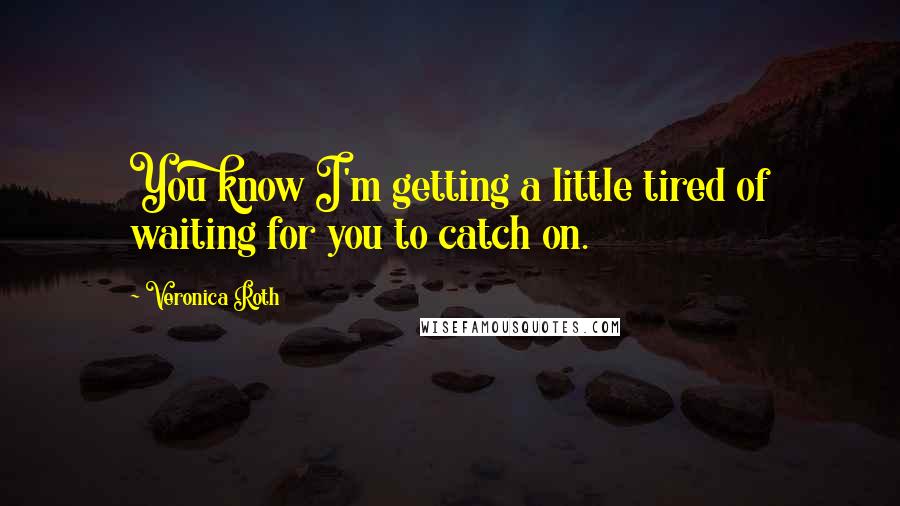 Veronica Roth Quotes: You know I'm getting a little tired of waiting for you to catch on.
