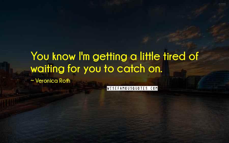 Veronica Roth Quotes: You know I'm getting a little tired of waiting for you to catch on.