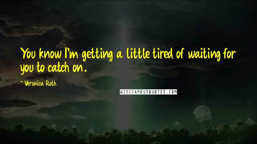 Veronica Roth Quotes: You know I'm getting a little tired of waiting for you to catch on.