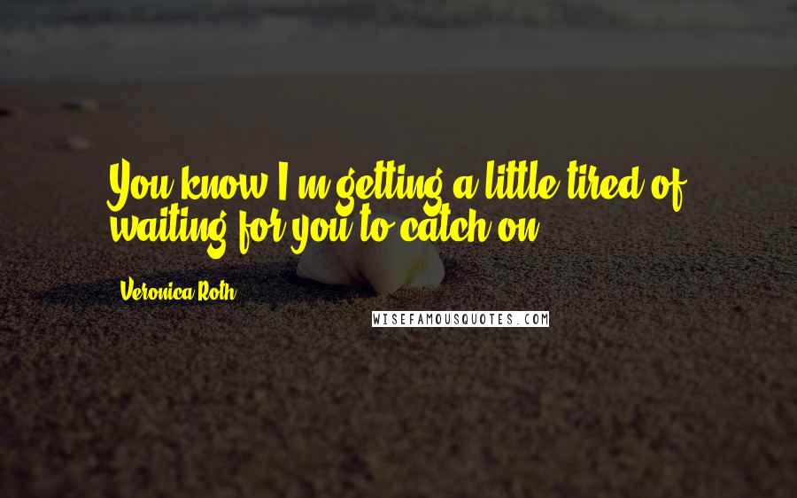 Veronica Roth Quotes: You know I'm getting a little tired of waiting for you to catch on.