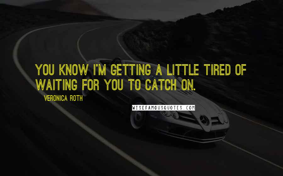 Veronica Roth Quotes: You know I'm getting a little tired of waiting for you to catch on.