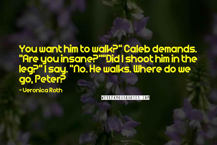 Veronica Roth Quotes: You want him to walk?" Caleb demands. "Are you insane?""Did I shoot him in the leg?" I say. "No. He walks. Where do we go, Peter?