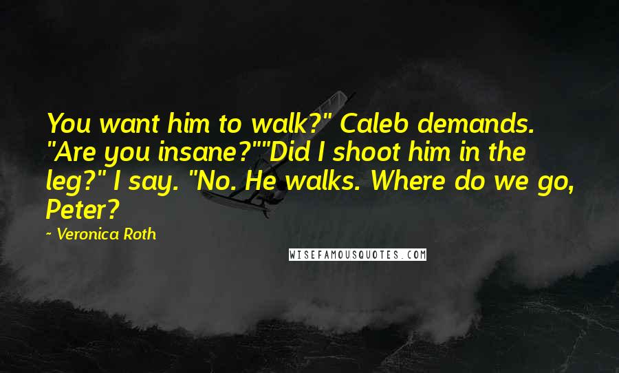 Veronica Roth Quotes: You want him to walk?" Caleb demands. "Are you insane?""Did I shoot him in the leg?" I say. "No. He walks. Where do we go, Peter?