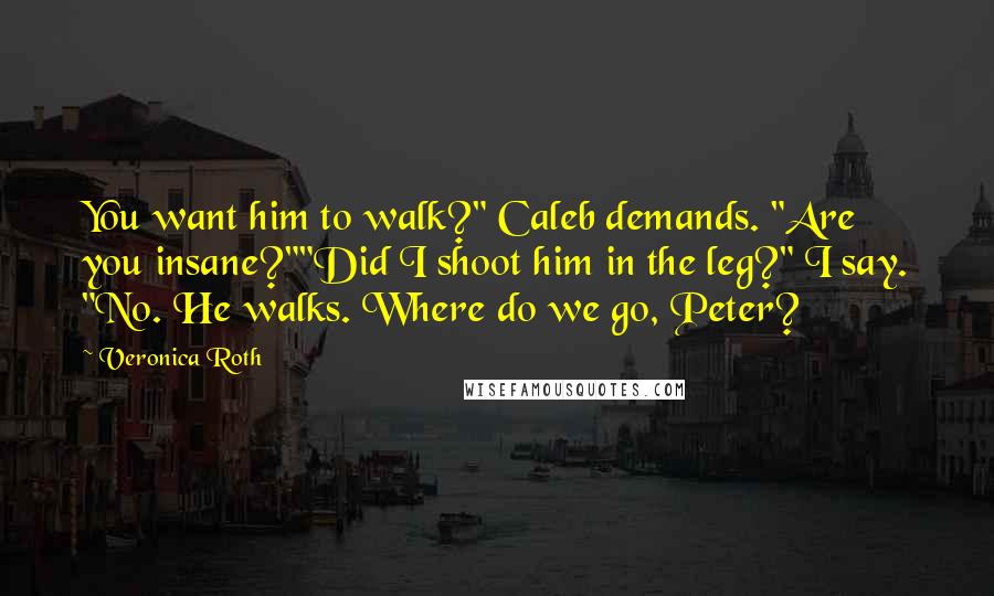 Veronica Roth Quotes: You want him to walk?" Caleb demands. "Are you insane?""Did I shoot him in the leg?" I say. "No. He walks. Where do we go, Peter?
