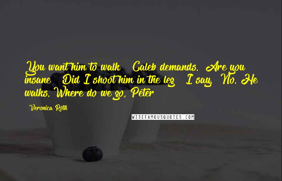 Veronica Roth Quotes: You want him to walk?" Caleb demands. "Are you insane?""Did I shoot him in the leg?" I say. "No. He walks. Where do we go, Peter?