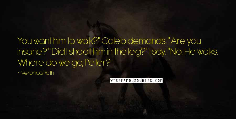 Veronica Roth Quotes: You want him to walk?" Caleb demands. "Are you insane?""Did I shoot him in the leg?" I say. "No. He walks. Where do we go, Peter?