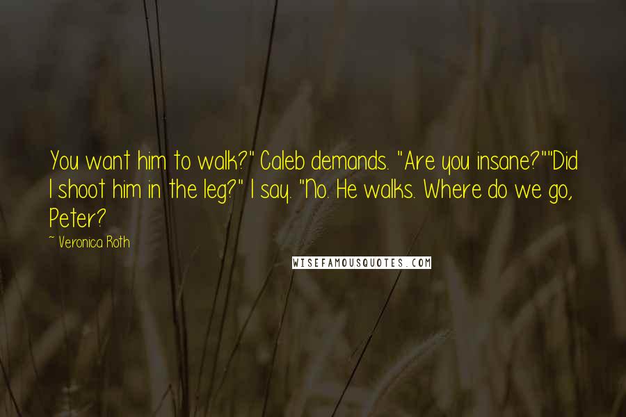 Veronica Roth Quotes: You want him to walk?" Caleb demands. "Are you insane?""Did I shoot him in the leg?" I say. "No. He walks. Where do we go, Peter?
