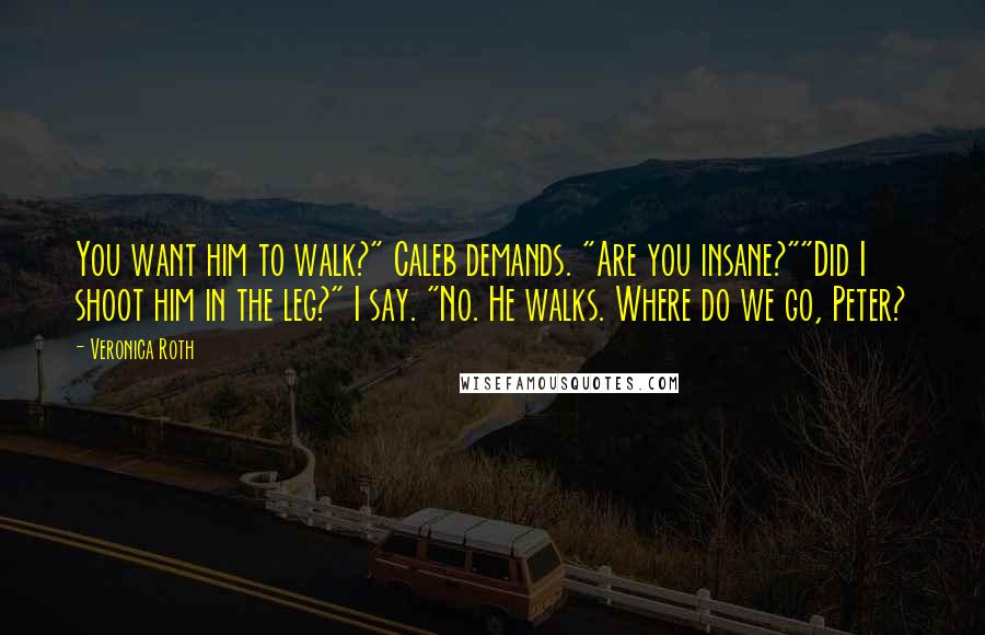 Veronica Roth Quotes: You want him to walk?" Caleb demands. "Are you insane?""Did I shoot him in the leg?" I say. "No. He walks. Where do we go, Peter?