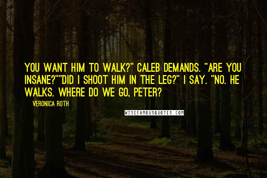 Veronica Roth Quotes: You want him to walk?" Caleb demands. "Are you insane?""Did I shoot him in the leg?" I say. "No. He walks. Where do we go, Peter?