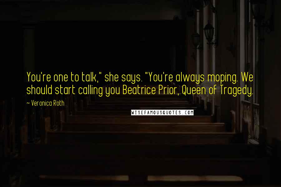 Veronica Roth Quotes: You're one to talk," she says. "You're always moping. We should start calling you Beatrice Prior, Queen of Tragedy.