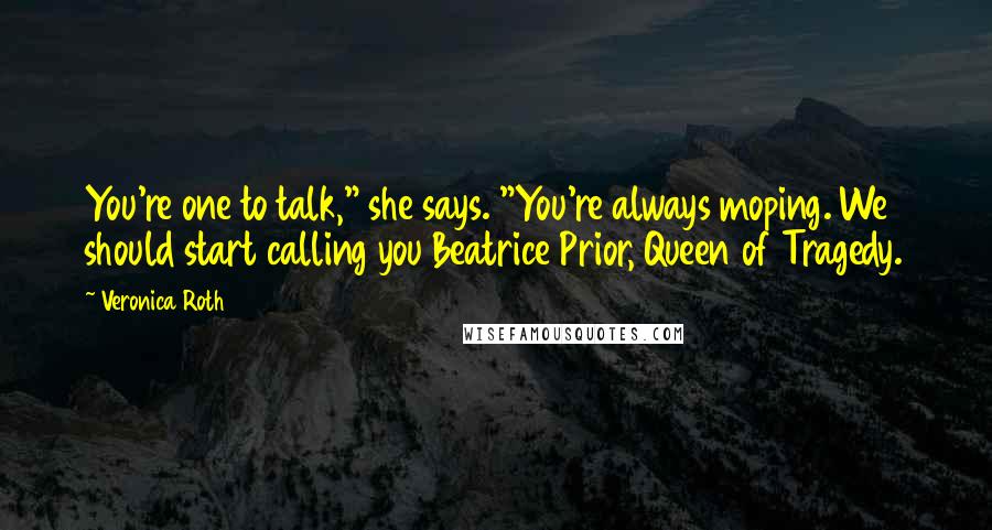 Veronica Roth Quotes: You're one to talk," she says. "You're always moping. We should start calling you Beatrice Prior, Queen of Tragedy.