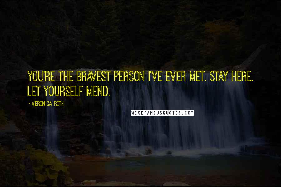 Veronica Roth Quotes: You're the bravest person I've ever met. Stay here. Let yourself mend.