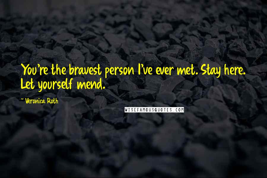 Veronica Roth Quotes: You're the bravest person I've ever met. Stay here. Let yourself mend.