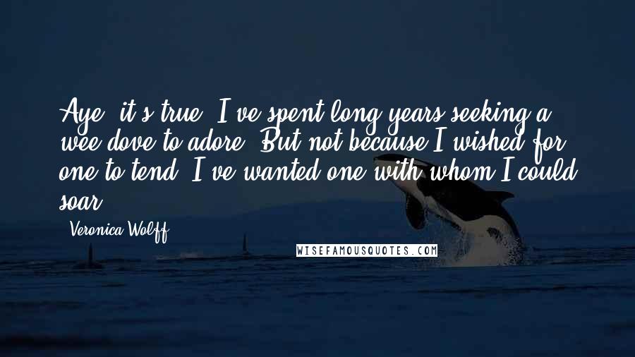 Veronica Wolff Quotes: Aye, it's true. I've spent long years seeking a wee dove to adore. But not because I wished for one to tend. I've wanted one with whom I could soar.