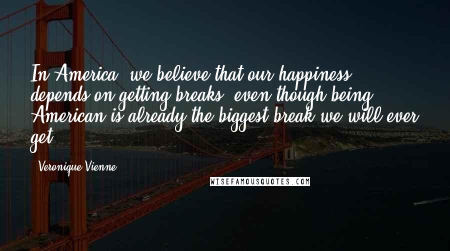 Veronique Vienne Quotes: In America, we believe that our happiness depends on getting breaks, even though being American is already the biggest break we will ever get.