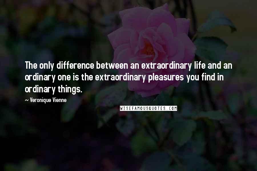 Veronique Vienne Quotes: The only difference between an extraordinary life and an ordinary one is the extraordinary pleasures you find in ordinary things.