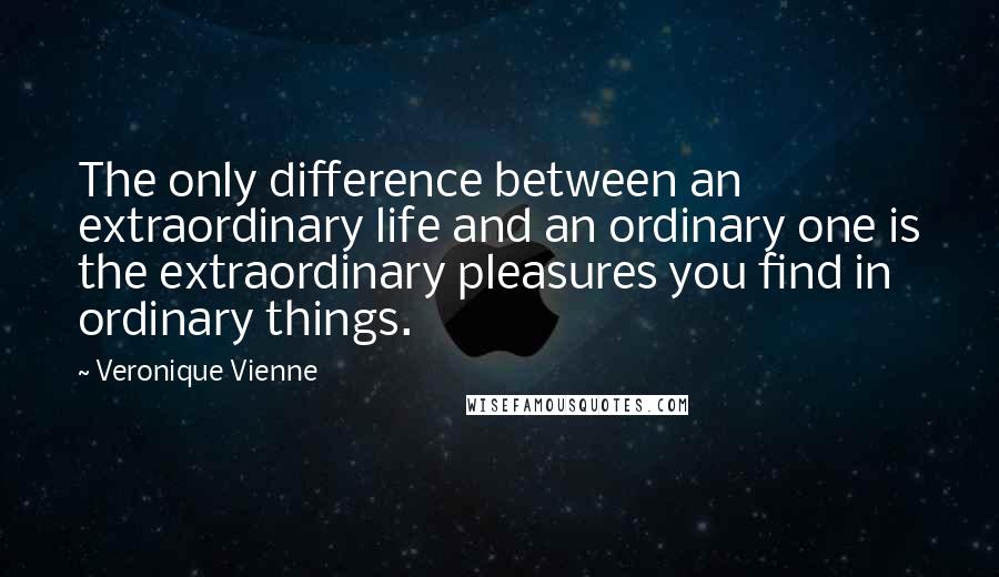 Veronique Vienne Quotes: The only difference between an extraordinary life and an ordinary one is the extraordinary pleasures you find in ordinary things.