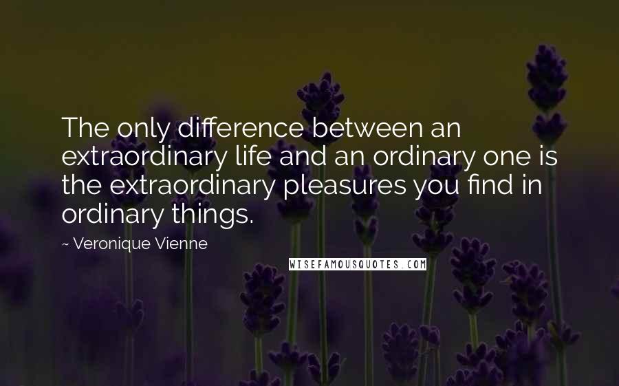 Veronique Vienne Quotes: The only difference between an extraordinary life and an ordinary one is the extraordinary pleasures you find in ordinary things.