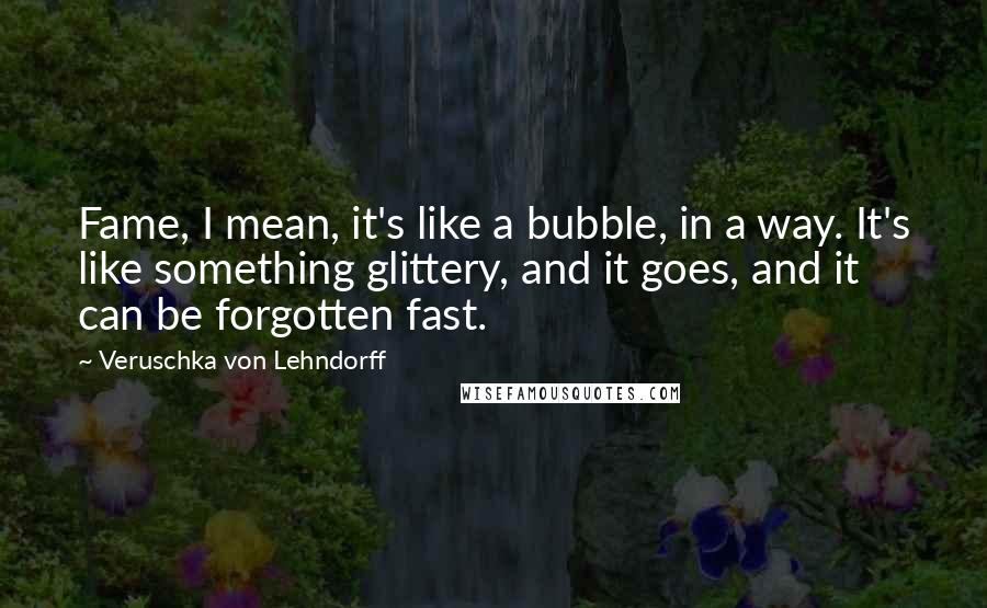 Veruschka Von Lehndorff Quotes: Fame, I mean, it's like a bubble, in a way. It's like something glittery, and it goes, and it can be forgotten fast.