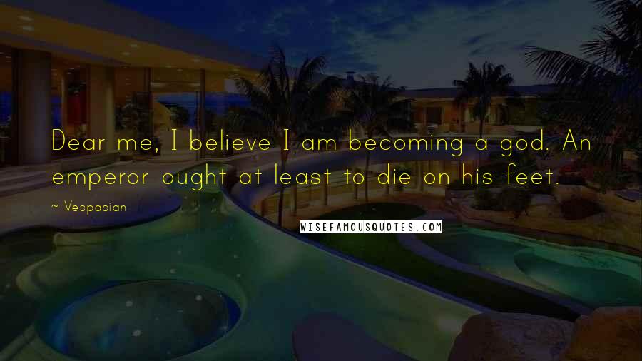 Vespasian Quotes: Dear me, I believe I am becoming a god. An emperor ought at least to die on his feet.