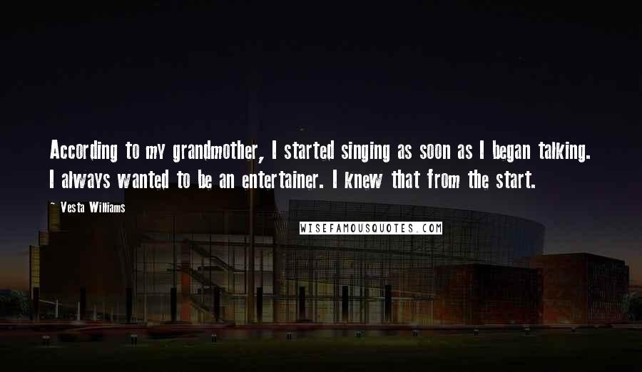 Vesta Williams Quotes: According to my grandmother, I started singing as soon as I began talking. I always wanted to be an entertainer. I knew that from the start.