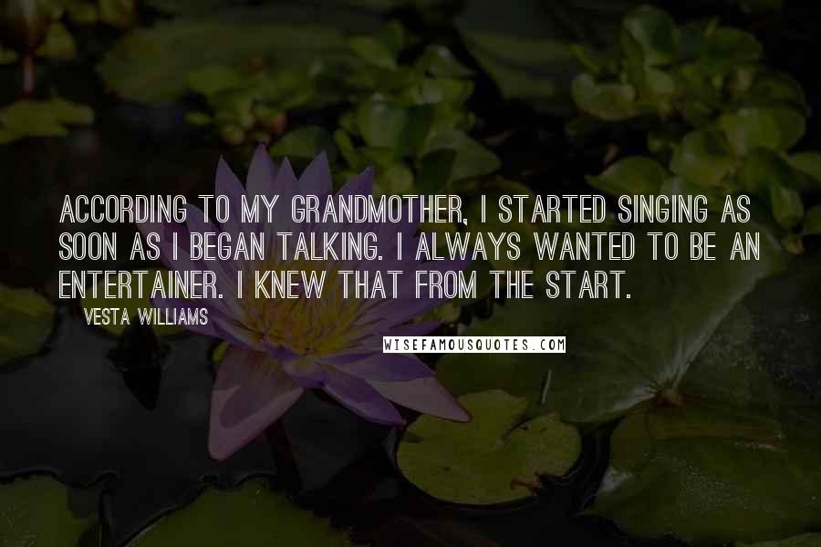 Vesta Williams Quotes: According to my grandmother, I started singing as soon as I began talking. I always wanted to be an entertainer. I knew that from the start.