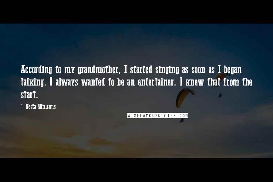 Vesta Williams Quotes: According to my grandmother, I started singing as soon as I began talking. I always wanted to be an entertainer. I knew that from the start.