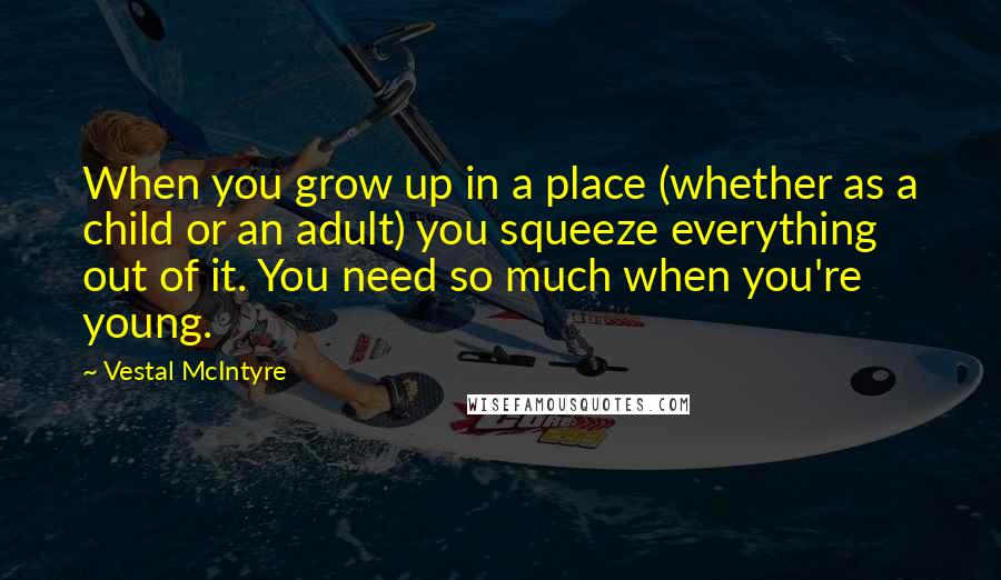 Vestal McIntyre Quotes: When you grow up in a place (whether as a child or an adult) you squeeze everything out of it. You need so much when you're young.