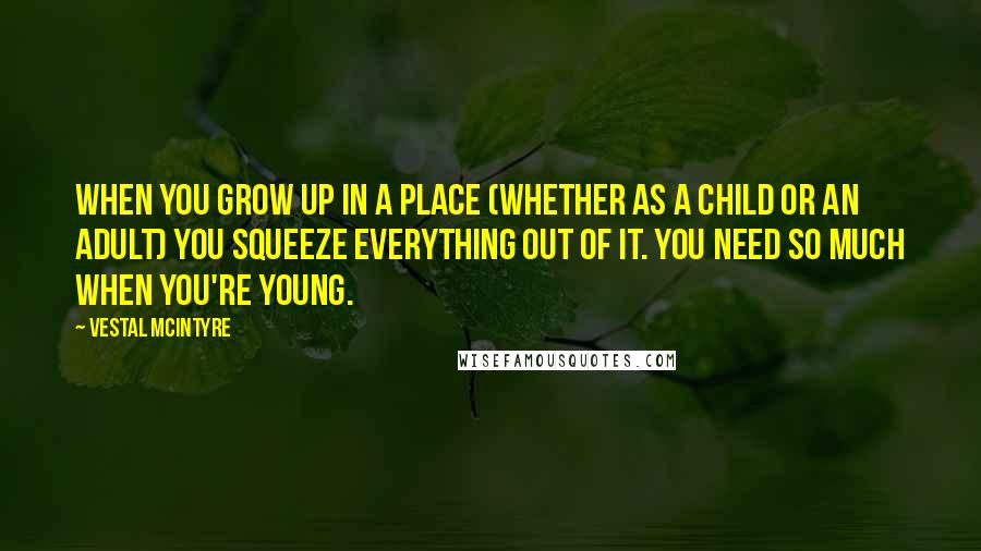 Vestal McIntyre Quotes: When you grow up in a place (whether as a child or an adult) you squeeze everything out of it. You need so much when you're young.