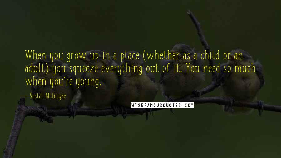 Vestal McIntyre Quotes: When you grow up in a place (whether as a child or an adult) you squeeze everything out of it. You need so much when you're young.