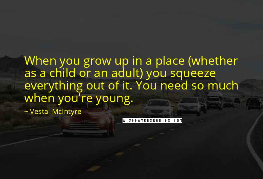 Vestal McIntyre Quotes: When you grow up in a place (whether as a child or an adult) you squeeze everything out of it. You need so much when you're young.