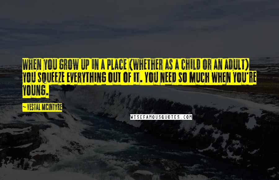 Vestal McIntyre Quotes: When you grow up in a place (whether as a child or an adult) you squeeze everything out of it. You need so much when you're young.