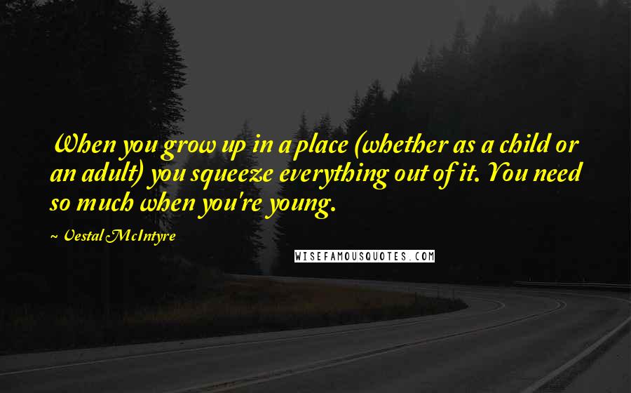 Vestal McIntyre Quotes: When you grow up in a place (whether as a child or an adult) you squeeze everything out of it. You need so much when you're young.