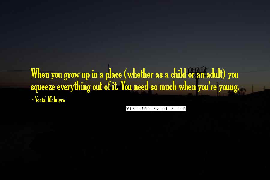 Vestal McIntyre Quotes: When you grow up in a place (whether as a child or an adult) you squeeze everything out of it. You need so much when you're young.