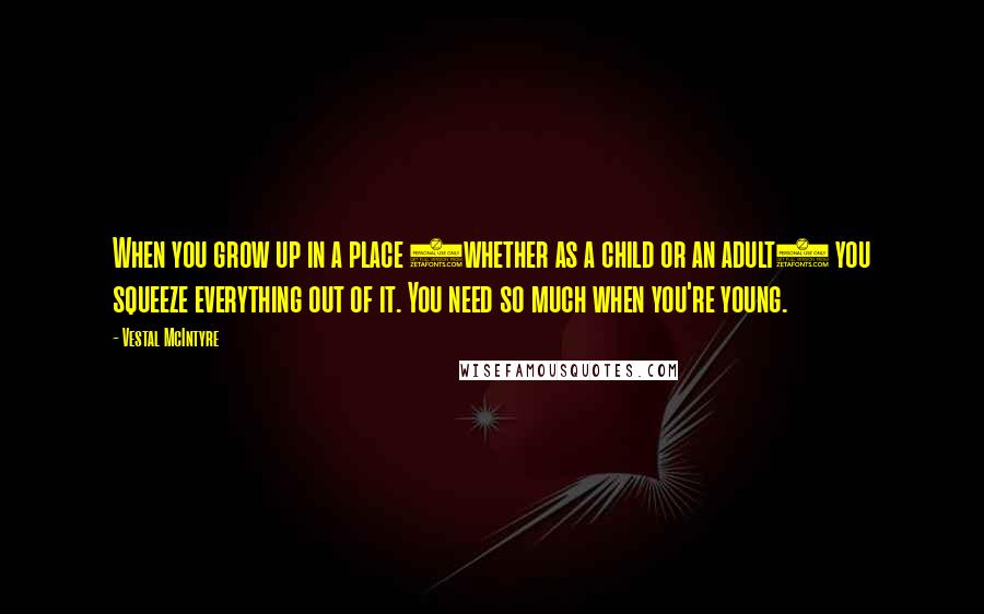 Vestal McIntyre Quotes: When you grow up in a place (whether as a child or an adult) you squeeze everything out of it. You need so much when you're young.