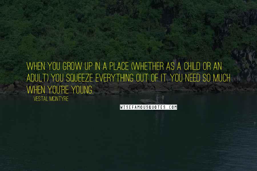 Vestal McIntyre Quotes: When you grow up in a place (whether as a child or an adult) you squeeze everything out of it. You need so much when you're young.