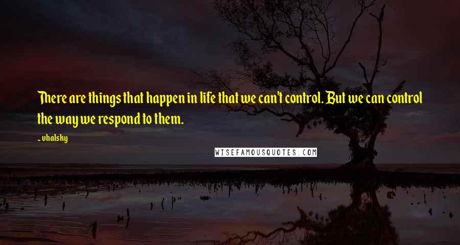 Vhalsky Quotes: There are things that happen in life that we can't control. But we can control the way we respond to them.