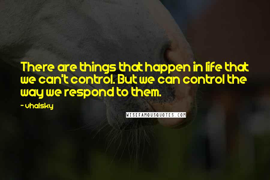 Vhalsky Quotes: There are things that happen in life that we can't control. But we can control the way we respond to them.